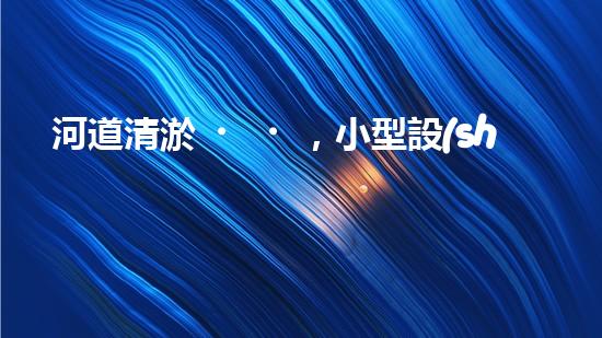 河道清淤，小型設(shè)備助力高效施工